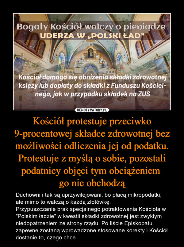 Kościół protestuje przeciwko 9-procentowej składce zdrowotnej bez możliwości odliczenia jej od podatku. Protestuje z myślą o sobie, pozostali podatnicy objęci tym obciążeniem go nie obchodzą – Duchowni i tak są uprzywilejowani, bo płacą mikropodatki, ale mimo to walczą o każdą złotówkę.Przypuszczanie brak specjalnego potraktowania Kościoła w "Polskim ładzie" w kwestii składki zdrowotnej jest zwykłym niedopatrzeniem ze strony rządu. Po liście Episkopatu zapewne zostaną wprowadzone stosowane korekty i Kościół dostanie to, czego chce 