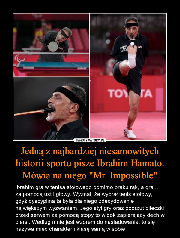 Jedną z najbardziej niesamowitych historii sportu pisze Ibrahim Hamato. Mówią na niego "Mr. Impossible" – Ibrahim gra w tenisa stołowego pomimo braku rąk, a gra... za pomocą ust i głowy. Wyznał, że wybrał tenis stołowy, gdyż dyscyplina ta była dla niego zdecydowanie największym wyzwaniem. Jego styl gry oraz podrzut piłeczki przed serwem za pomocą stopy to widok zapierający dech w piersi. Według mnie jest wzorem do naśladowania, to się nazywa mieć charakter i klasę samą w sobie 