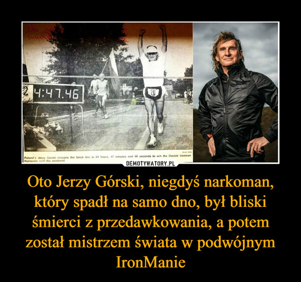 Oto Jerzy Górski, niegdyś narkoman, który spadł na samo dno, był bliski śmierci z przedawkowania, a potem został mistrzem świata w podwójnym IronManie