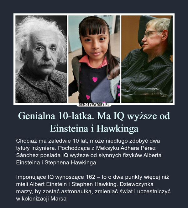 Genialna 10-latka. Ma IQ wyższeod Einsteina i Hawkinga – Chociaż ma zaledwie 10 lat, może niedługo zdobyć dwa tytuły inżyniera. Pochodząca z Meksyku Adhara Pérez Sánchez posiada IQ wyższe od słynnych fizyków Alberta Einsteina i Stephena Hawkinga.Imponujące IQ wynoszące 162 – to o dwa punkty więcej niż mieli Albert Einstein i Stephen Hawking. Dziewczynka marzy, by zostać astronautką, zmieniać świat i uczestniczyć w kolonizacji Marsa 
