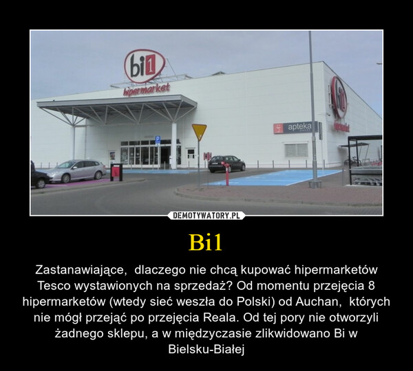 Bi1 – Zastanawiające,  dlaczego nie chcą kupować hipermarketów Tesco wystawionych na sprzedaż? Od momentu przejęcia 8 hipermarketów (wtedy sieć weszła do Polski) od Auchan,  których nie mógł przejąć po przejęcia Reala. Od tej pory nie otworzyli żadnego sklepu, a w międzyczasie zlikwidowano Bi w Bielsku-Białej 