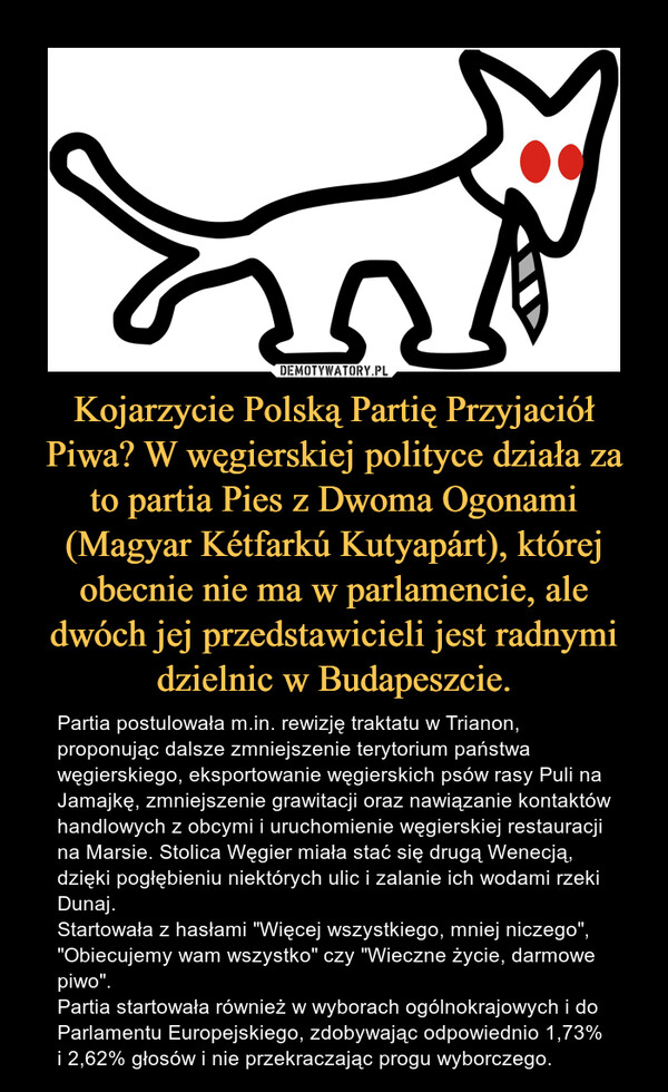 Kojarzycie Polską Partię Przyjaciół Piwa? W węgierskiej polityce działa za to partia Pies z Dwoma Ogonami (Magyar Kétfarkú Kutyapárt), której obecnie nie ma w parlamencie, ale dwóch jej przedstawicieli jest radnymi dzielnic w Budapeszcie. – Partia postulowała m.in. rewizję traktatu w Trianon, proponując dalsze zmniejszenie terytorium państwa węgierskiego, eksportowanie węgierskich psów rasy Puli na Jamajkę, zmniejszenie grawitacji oraz nawiązanie kontaktów handlowych z obcymi i uruchomienie węgierskiej restauracji na Marsie. Stolica Węgier miała stać się drugą Wenecją, dzięki pogłębieniu niektórych ulic i zalanie ich wodami rzeki Dunaj.Startowała z hasłami "Więcej wszystkiego, mniej niczego", "Obiecujemy wam wszystko" czy "Wieczne życie, darmowe piwo".Partia startowała również w wyborach ogólnokrajowych i do Parlamentu Europejskiego, zdobywając odpowiednio 1,73% i 2,62% głosów i nie przekraczając progu wyborczego. 