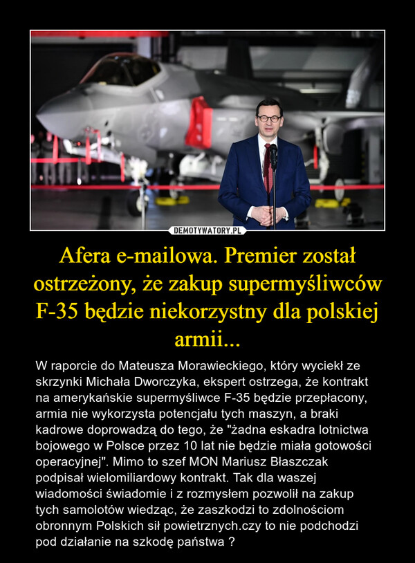 Afera e-mailowa. Premier został ostrzeżony, że zakup supermyśliwców F-35 będzie niekorzystny dla polskiej armii... – W raporcie do Mateusza Morawieckiego, który wyciekł ze skrzynki Michała Dworczyka, ekspert ostrzega, że kontrakt na amerykańskie supermyśliwce F-35 będzie przepłacony, armia nie wykorzysta potencjału tych maszyn, a braki kadrowe doprowadzą do tego, że "żadna eskadra lotnictwa bojowego w Polsce przez 10 lat nie będzie miała gotowości operacyjnej". Mimo to szef MON Mariusz Błaszczak podpisał wielomiliardowy kontrakt. Tak dla waszej wiadomości świadomie i z rozmysłem pozwolił na zakup tych samolotów wiedząc, że zaszkodzi to zdolnościom obronnym Polskich sił powietrznych.czy to nie podchodzi pod działanie na szkodę państwa ? 