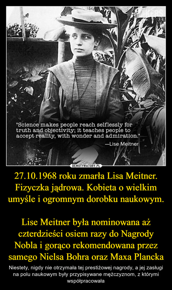27.10.1968 roku zmarła Lisa Meitner. Fizyczka jądrowa. Kobieta o wielkim umyśle i ogromnym dorobku naukowym. Lise Meitner była nominowana aż czterdzieści osiem razy do Nagrody Nobla i gorąco rekomendowana przez samego Nielsa Bohra oraz Maxa Plancka – Niestety, nigdy nie otrzymała tej prestiżowej nagrody, a jej zasługi na polu naukowym były przypisywane mężczyznom, z którymi współpracowała 