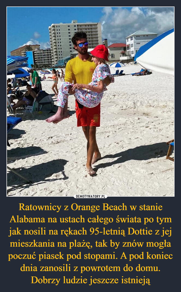 Ratownicy z Orange Beach w stanie Alabama na ustach całego świata po tym jak nosili na rękach 95-letnią Dottie z jej mieszkania na plażę, tak by znów mogła poczuć piasek pod stopami. A pod koniec dnia zanosili z powrotem do domu. Dobrzy ludzie jeszcze istnieją