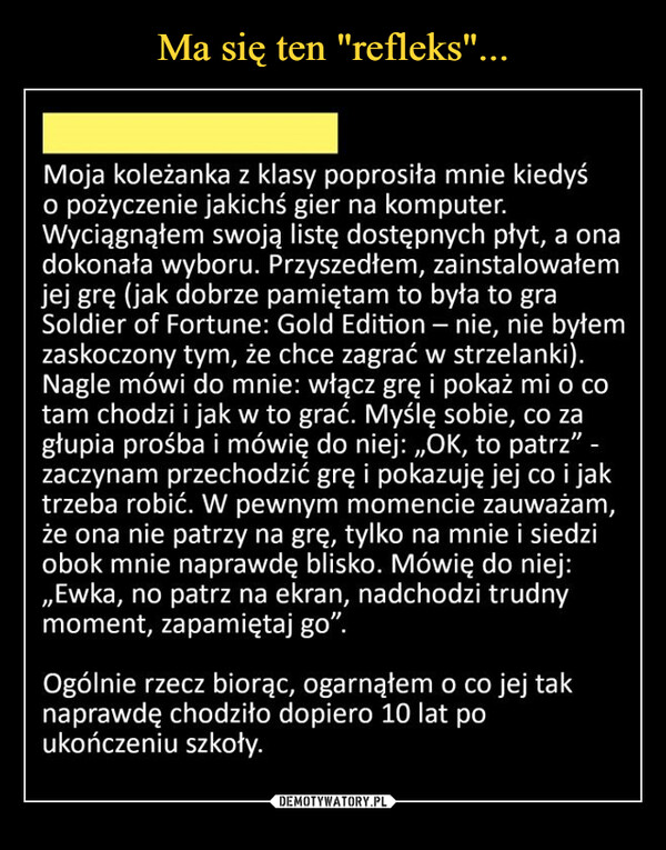  –  Ma się ten "refleks"...Moja koleżanka z klasy poprosiła mnie kiedyśo pożyczenie jakichś gier na komputer.Wyciągnąłem swoją listę dostępnych płyt, a onadokonała wyboru. Przyszedłem, zainstalowałemjej grę (jak dobrze pamiętam to była to graSoldier of Fortune: Gold Edition – nie, nie byłemzaskoczony tym, że chce zagrać w strzelanki).Nagle mówi do mnie: włącz grę i pokaż mi o cotam chodzi i jak w to grać. Myślę sobie, co zagłupia prośba i mówię do niej: „OK, to patrz"zaczynam przechodzić grę i pokazuję jej co i jaktrzeba robić. W pewnym momencie zauważam,że ona nie patrzy na grę, tylko na mnie i siedziobok mnie naprawdę blisko. Mówię do niej:„Ewka, no patrz na ekran, nadchodzi trudnymoment, zapamiętaj go".Ogólnie rzecz biorąc, ogarnąłem o co jej taknaprawdę chodziło dopiero 10 lat poukończeniu szkoły.DEMOTYWATORY.PL