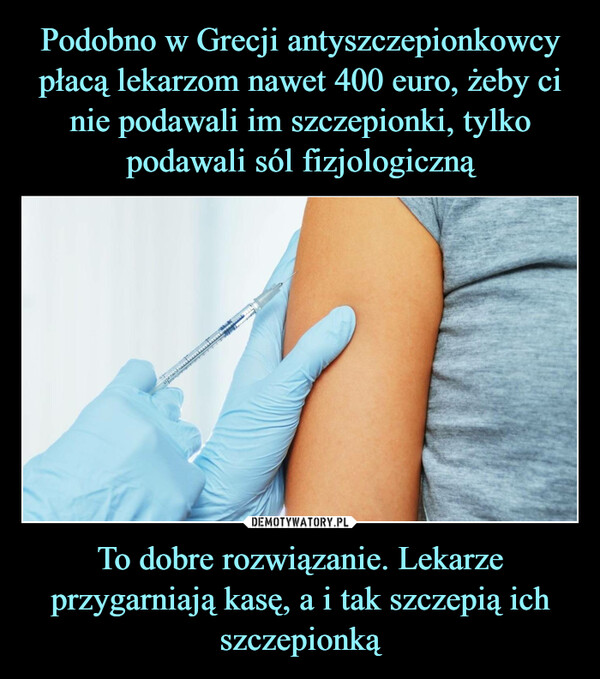 Podobno w Grecji antyszczepionkowcy płacą lekarzom nawet 400 euro, żeby ci nie podawali im szczepionki, tylko podawali sól fizjologiczną To dobre rozwiązanie. Lekarze przygarniają kasę, a i tak szczepią ich szczepionką
