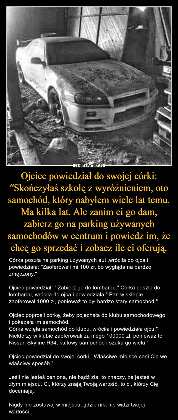 Ojciec powiedział do swojej córki: ′′Skończyłaś szkołę z wyróżnieniem, oto samochód, który nabyłem wiele lat temu. Ma kilka lat. Ale zanim ci go dam, zabierz go na parking używanych samochodów w centrum i powiedz im, że chcę go sprzedać i zobacz ile ci oferują. – Córka poszła na parking używanych aut ,wróciła do ojca i powiedziała: ′′Zaoferowali mi 100 zł, bo wygląda na bardzo zmęczony."Ojciec powiedział: " Zabierz go do lombardu." Córka poszła do lombardu, wróciła do ojca i powiedziała," Pan w sklepie zaoferował 1000 zł, ponieważ to był bardzo stary samochód."Ojciec poprosił córkę, żeby pojechała do klubu samochodowego i pokazała im samochód.Córka wzięła samochód do klubu, wróciła i powiedziała ojcu," Niektórzy w klubie zaoferowali za niego 100000 zł, ponieważ to Nissan Skyline R34, kultowy samochód i szuka go wielu."Ojciec powiedział do swojej córki," Właściwe miejsce ceni Cię we właściwy sposób." ✨Jeśli nie jesteś ceniona, nie bądź zła, to znaczy, że jesteś w złym miejscu. Ci, którzy znają Twoją wartość, to ci, którzy Cię doceniają.Nigdy nie zostawaj w miejscu, gdzie nikt nie widzi twojej wartości. 