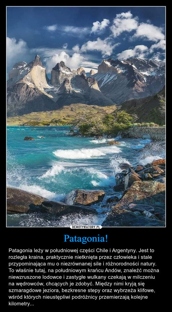 Patagonia! – Patagonia leży w południowej części Chile i Argentyny. Jest to rozległa kraina, praktycznie nietknięta przez człowieka i stale przypominająca mu o niezrównanej sile i różnorodności natury. To właśnie tutaj, na południowym krańcu Andów, znaleźć można niewzruszone lodowce i zastygłe wulkany czekają w milczeniu na wędrowców, chcących je zdobyć. Między nimi kryją się szmaragdowe jeziora, bezkresne stepy oraz wybrzeża klifowe, wśród których nieustępliwi podróżnicy przemierzają kolejne kilometry... 