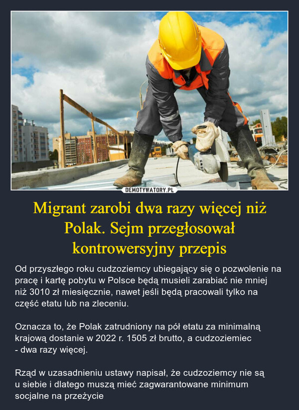 Migrant zarobi dwa razy więcej niż Polak. Sejm przegłosował kontrowersyjny przepis – Od przyszłego roku cudzoziemcy ubiegający się o pozwolenie na pracę i kartę pobytu w Polsce będą musieli zarabiać nie mniej niż 3010 zł miesięcznie, nawet jeśli będą pracowali tylko na część etatu lub na zleceniu. Oznacza to, że Polak zatrudniony na pół etatu za minimalną krajową dostanie w 2022 r. 1505 zł brutto, a cudzoziemiec - dwa razy więcej. Rząd w uzasadnieniu ustawy napisał, że cudzoziemcy nie są u siebie i dlatego muszą mieć zagwarantowane minimum socjalne na przeżycie 
