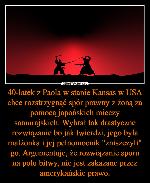 40-latek z Paola w stanie Kansas w USA chce rozstrzygnąć spór prawny z żoną za pomocą japońskich mieczy samurajskich. Wybrał tak drastyczne rozwiązanie bo jak twierdzi, jego była małżonka i jej pełnomocnik "zniszczyli" go. Argumentuje, że rozwiązanie sporu na polu bitwy, nie jest zakazane przez amerykańskie prawo.