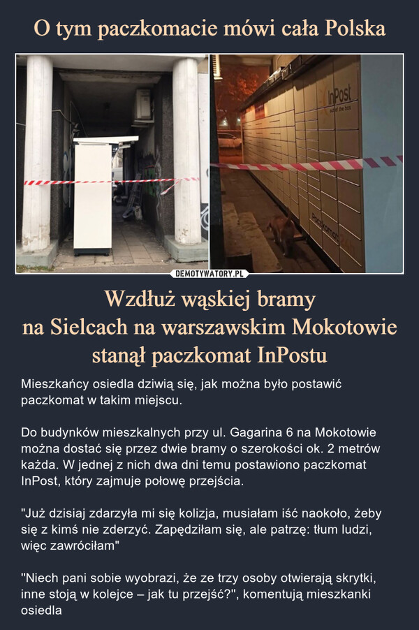 Wzdłuż wąskiej bramyna Sielcach na warszawskim Mokotowie stanął paczkomat InPostu – Mieszkańcy osiedla dziwią się, jak można było postawić paczkomat w takim miejscu.Do budynków mieszkalnych przy ul. Gagarina 6 na Mokotowie można dostać się przez dwie bramy o szerokości ok. 2 metrów każda. W jednej z nich dwa dni temu postawiono paczkomat InPost, który zajmuje połowę przejścia."Już dzisiaj zdarzyła mi się kolizja, musiałam iść naokoło, żeby się z kimś nie zderzyć. Zapędziłam się, ale patrzę: tłum ludzi, więc zawróciłam"''Niech pani sobie wyobrazi, że ze trzy osoby otwierają skrytki, inne stoją w kolejce – jak tu przejść?'', komentują mieszkanki osiedla 