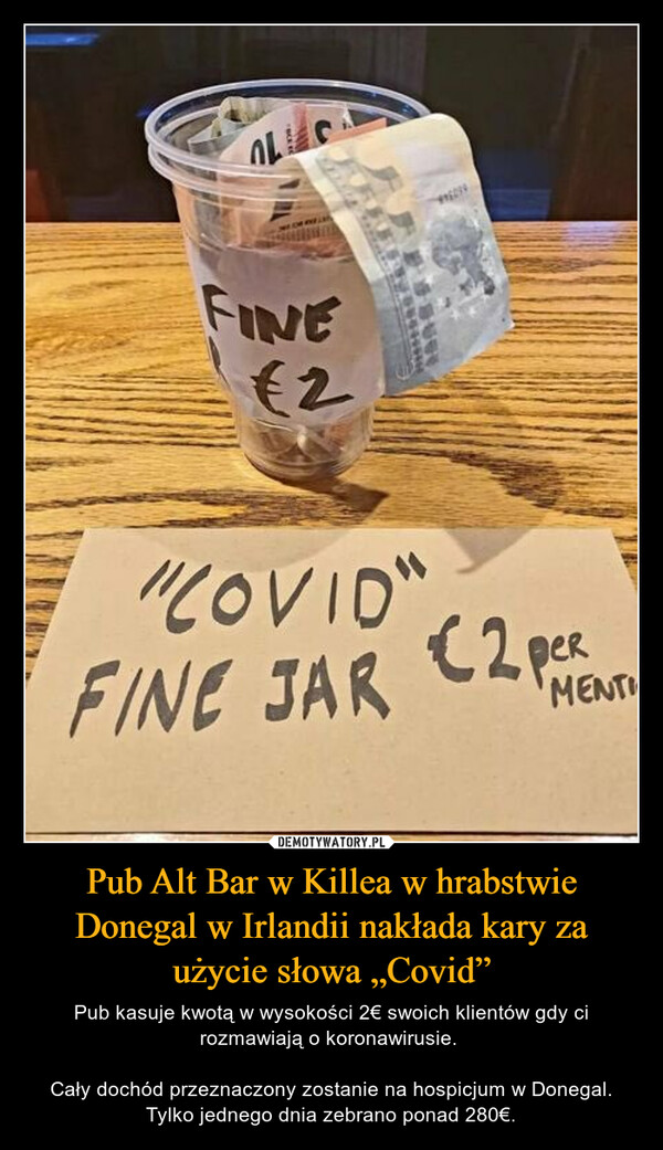Pub Alt Bar w Killea w hrabstwie Donegal w Irlandii nakłada kary za użycie słowa „Covid” – Pub kasuje kwotą w wysokości 2€ swoich klientów gdy ci rozmawiają o koronawirusie. Cały dochód przeznaczony zostanie na hospicjum w Donegal. Tylko jednego dnia zebrano ponad 280€. 