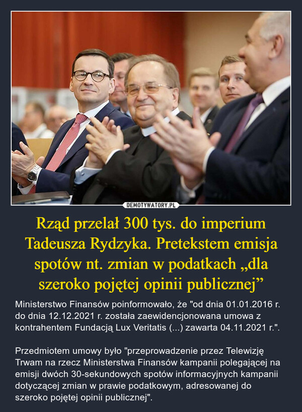 Rząd przelał 300 tys. do imperium Tadeusza Rydzyka. Pretekstem emisja spotów nt. zmian w podatkach „dla szeroko pojętej opinii publicznej” – Ministerstwo Finansów poinformowało, że "od dnia 01.01.2016 r. do dnia 12.12.2021 r. została zaewidencjonowana umowa z kontrahentem Fundacją Lux Veritatis (...) zawarta 04.11.2021 r.".Przedmiotem umowy było "przeprowadzenie przez Telewizję Trwam na rzecz Ministerstwa Finansów kampanii polegającej na emisji dwóch 30-sekundowych spotów informacyjnych kampanii dotyczącej zmian w prawie podatkowym, adresowanej do szeroko pojętej opinii publicznej". 