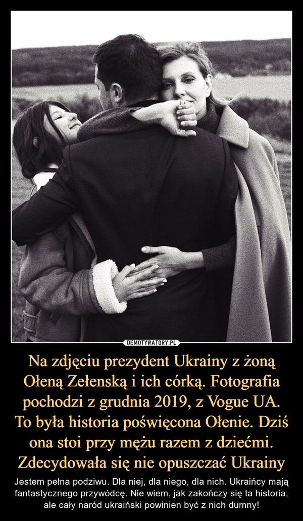 Na zdjęciu prezydent Ukrainy z żoną Ołeną Zełenską i ich córką. Fotografia pochodzi z grudnia 2019, z Vogue UA. To była historia poświęcona Ołenie. Dziś ona stoi przy mężu razem z dziećmi. Zdecydowała się nie opuszczać Ukrainy – Jestem pełna podziwu. Dla niej, dla niego, dla nich. Ukraińcy mają fantastycznego przywódcę. Nie wiem, jak zakończy się ta historia, ale cały naród ukraiński powinien być z nich dumny! 