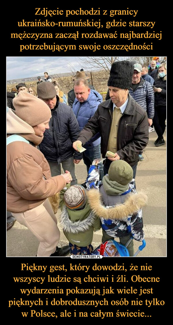 Zdjęcie pochodzi z granicy ukraińsko-rumuńskiej, gdzie starszy mężczyzna zaczął rozdawać najbardziej potrzebującym swoje oszczędności Piękny gest, który dowodzi, że nie wszyscy ludzie są chciwi i źli. Obecne wydarzenia pokazują jak wiele jest pięknych i dobrodusznych osób nie tylko w Polsce, ale i na całym świecie...