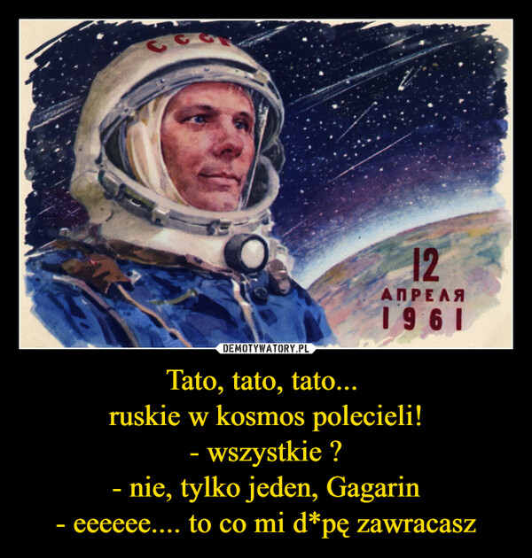 Tato, tato, tato... ruskie w kosmos polecieli!- wszystkie ?- nie, tylko jeden, Gagarin- eeeeee.... to co mi d*pę zawracasz –  