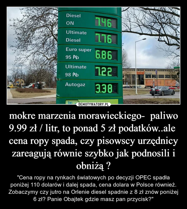 mokre marzenia morawieckiego-  paliwo 9.99 zł / litr, to ponad 5 zł podatków..ale  cena ropy spada, czy pisowscy urzędnicy zareagują równie szybko jak podnosili i obniżą ? – "Cena ropy na rynkach światowych po decyzji OPEC spadła poniżej 110 dolarów i dalej spada, cena dolara w Polsce również. Zobaczymy czy jutro na Orlenie diesel spadnie z 8 zł znów poniżej 6 zł? Panie Obajtek gdzie masz pan przycisk?" 