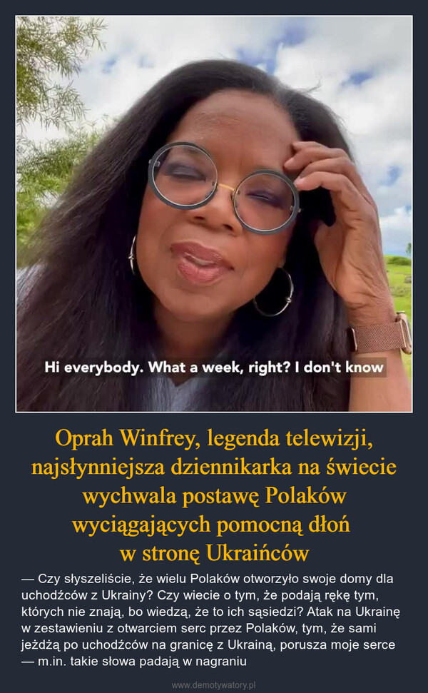 Oprah Winfrey, legenda telewizji, najsłynniejsza dziennikarka na świecie wychwala postawę Polaków wyciągających pomocną dłoń w stronę Ukraińców – — Czy słyszeliście, że wielu Polaków otworzyło swoje domy dla uchodźców z Ukrainy? Czy wiecie o tym, że podają rękę tym, których nie znają, bo wiedzą, że to ich sąsiedzi? Atak na Ukrainę w zestawieniu z otwarciem serc przez Polaków, tym, że sami jeżdżą po uchodźców na granicę z Ukrainą, porusza moje serce — m.in. takie słowa padają w nagraniu 