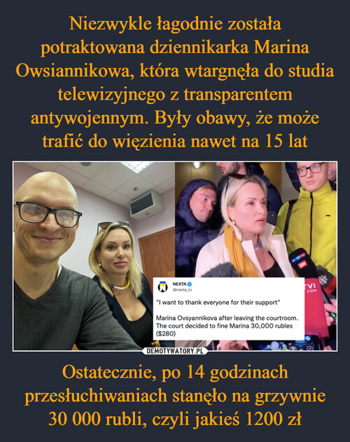 Niezwykle łagodnie została potraktowana dziennikarka Marina Owsiannikowa, która wtargnęła do studia telewizyjnego z transparentem antywojennym. Były obawy, że może trafić do więzienia nawet na 15 lat Ostatecznie, po 14 godzinach przesłuchiwaniach stanęło na grzywnie 30 000 rubli, czyli jakieś 1200 zł