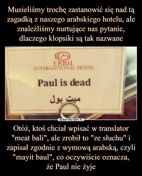 Musieliśmy trochę zastanowić się nad tą zagadką z naszego arabskiego hotelu, ale znaleźliśmy nurtujące nas pytanie, dlaczego klopsiki są tak nazwane Otóż, ktoś chciał wpisać w translator "meat bali", ale zrobił to "ze słuchu" i zapisał zgodnie z wymową arabską, czyli "mayit baul", co oczywiście oznacza,
że Paul nie żyje