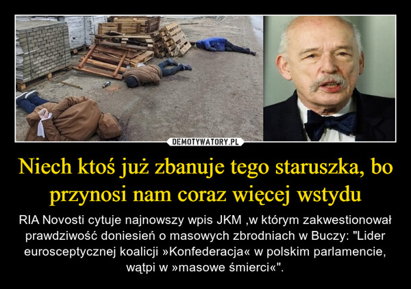 Niech ktoś już zbanuje tego staruszka, bo przynosi nam coraz więcej wstydu – RIA Novosti cytuje najnowszy wpis JKM ,w którym zakwestionował prawdziwość doniesień o masowych zbrodniach w Buczy: "Lider eurosceptycznej koalicji »Konfederacja« w polskim parlamencie, wątpi w »masowe śmierci«". 