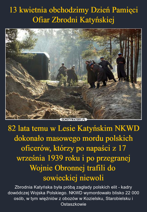 13 kwietnia obchodzimy Dzień Pamięci Ofiar Zbrodni Katyńskiej 82 lata temu w Lesie Katyńskim NKWD dokonało masowego mordu polskich oficerów, którzy po napaści z 17 września 1939 roku i po przegranej Wojnie Obronnej trafili do 
sowieckiej niewoli