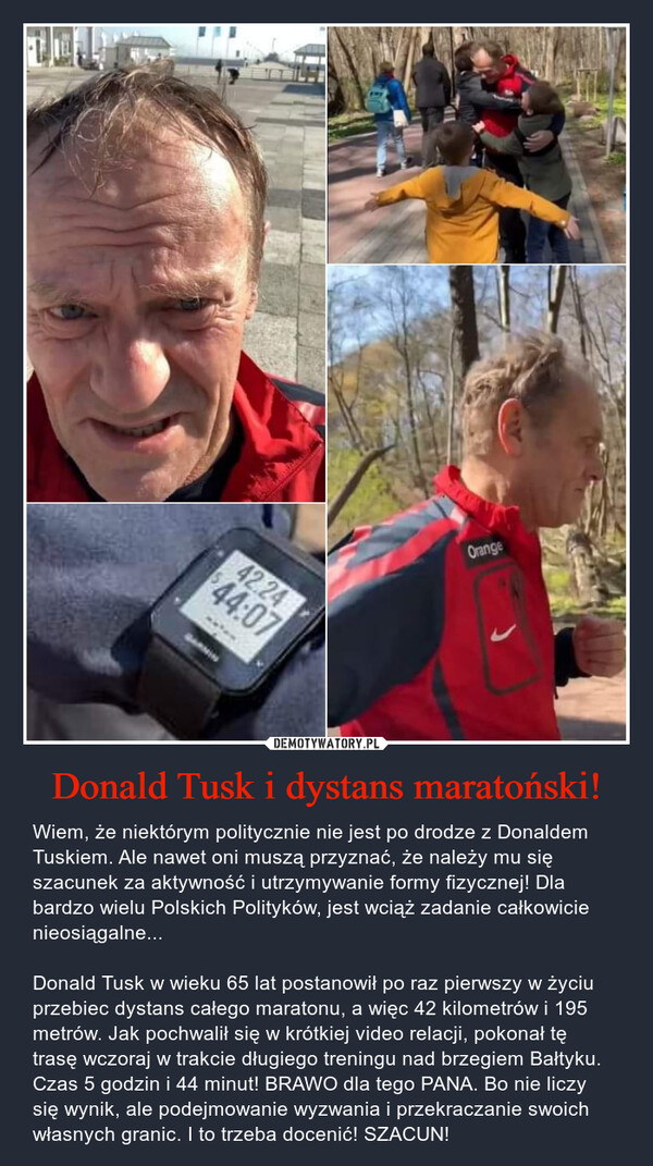Donald Tusk i dystans maratoński! – Wiem, że niektórym politycznie nie jest po drodze z Donaldem Tuskiem. Ale nawet oni muszą przyznać, że należy mu się szacunek za aktywność i utrzymywanie formy fizycznej! Dla bardzo wielu Polskich Polityków, jest wciąż zadanie całkowicie nieosiągalne...Donald Tusk w wieku 65 lat postanowił po raz pierwszy w życiu przebiec dystans całego maratonu, a więc 42 kilometrów i 195 metrów. Jak pochwalił się w krótkiej video relacji, pokonał tę trasę wczoraj w trakcie długiego treningu nad brzegiem Bałtyku. Czas 5 godzin i 44 minut! BRAWO dla tego PANA. Bo nie liczy się wynik, ale podejmowanie wyzwania i przekraczanie swoich własnych granic. I to trzeba docenić! SZACUN! 
