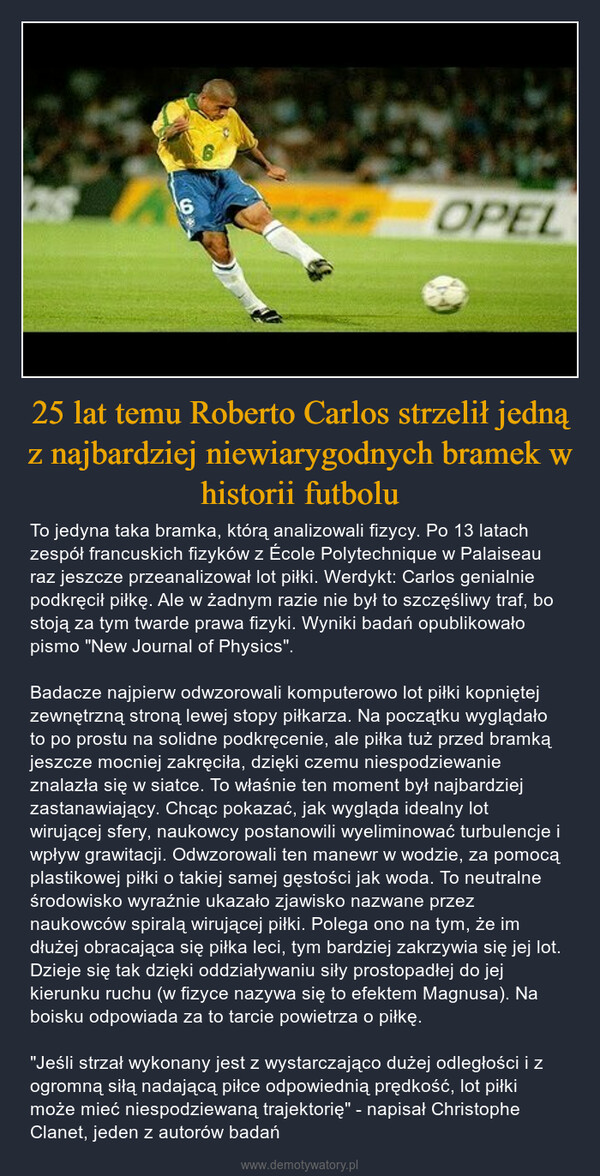 25 lat temu Roberto Carlos strzelił jedną z najbardziej niewiarygodnych bramek w historii futbolu – To jedyna taka bramka, którą analizowali fizycy. Po 13 latach zespół francuskich fizyków z École Polytechnique w Palaiseau raz jeszcze przeanalizował lot piłki. Werdykt: Carlos genialnie podkręcił piłkę. Ale w żadnym razie nie był to szczęśliwy traf, bo stoją za tym twarde prawa fizyki. Wyniki badań opublikowało pismo "New Journal of Physics".Badacze najpierw odwzorowali komputerowo lot piłki kopniętej zewnętrzną stroną lewej stopy piłkarza. Na początku wyglądało to po prostu na solidne podkręcenie, ale piłka tuż przed bramką jeszcze mocniej zakręciła, dzięki czemu niespodziewanie znalazła się w siatce. To właśnie ten moment był najbardziej zastanawiający. Chcąc pokazać, jak wygląda idealny lot wirującej sfery, naukowcy postanowili wyeliminować turbulencje i wpływ grawitacji. Odwzorowali ten manewr w wodzie, za pomocą plastikowej piłki o takiej samej gęstości jak woda. To neutralne środowisko wyraźnie ukazało zjawisko nazwane przez naukowców spiralą wirującej piłki. Polega ono na tym, że im dłużej obracająca się piłka leci, tym bardziej zakrzywia się jej lot. Dzieje się tak dzięki oddziaływaniu siły prostopadłej do jej kierunku ruchu (w fizyce nazywa się to efektem Magnusa). Na boisku odpowiada za to tarcie powietrza o piłkę."Jeśli strzał wykonany jest z wystarczająco dużej odległości i z ogromną siłą nadającą piłce odpowiednią prędkość, lot piłki może mieć niespodziewaną trajektorię" - napisał Christophe Clanet, jeden z autorów badań 