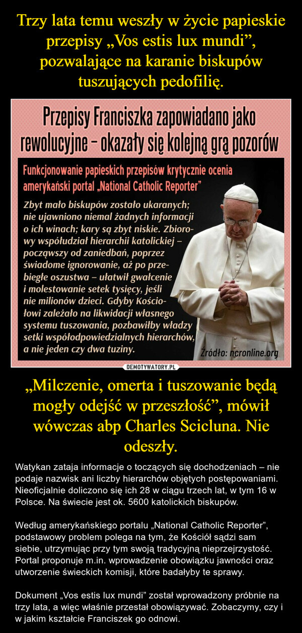 „Milczenie, omerta i tuszowanie będą mogły odejść w przeszłość”, mówił wówczas abp Charles Scicluna. Nie odeszły. – Watykan zataja informacje o toczących się dochodzeniach – nie podaje nazwisk ani liczby hierarchów objętych postępowaniami. Nieoficjalnie doliczono się ich 28 w ciągu trzech lat, w tym 16 w Polsce. Na świecie jest ok. 5600 katolickich biskupów.Według amerykańskiego portalu „National Catholic Reporter”, podstawowy problem polega na tym, że Kościół sądzi sam siebie, utrzymując przy tym swoją tradycyjną nieprzejrzystość. Portal proponuje m.in. wprowadzenie obowiązku jawności oraz utworzenie świeckich komisji, które badałyby te sprawy.Dokument „Vos estis lux mundi” został wprowadzony próbnie na trzy lata, a więc właśnie przestał obowiązywać. Zobaczymy, czy i w jakim kształcie Franciszek go odnowi. 