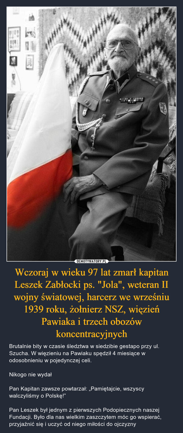 Wczoraj w wieku 97 lat zmarł kapitan Leszek Zabłocki ps. "Jola", weteran II wojny światowej, harcerz we wrześniu 1939 roku, żołnierz NSZ, więzień Pawiaka i trzech obozów koncentracyjnych – Brutalnie bity w czasie śledztwa w siedzibie gestapo przy ul. Szucha. W więzieniu na Pawiaku spędził 4 miesiące w odosobnieniu w pojedynczej celi. Nikogo nie wydałPan Kapitan zawsze powtarzał: „Pamiętajcie, wszyscy walczyliśmy o Polskę!”Pan Leszek był jednym z pierwszych Podopiecznych naszej Fundacji. Było dla nas wielkim zaszczytem móc go wspierać, przyjaźnić się i uczyć od niego miłości do ojczyzny 