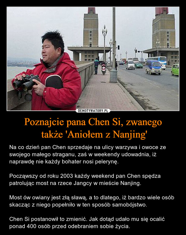 Poznajcie pana Chen Si, zwanego także 'Aniołem z Nanjing' – Na co dzień pan Chen sprzedaje na ulicy warzywa i owoce ze swojego małego straganu, zaś w weekendy udowadnia, iż naprawdę nie każdy bohater nosi pelerynę.Począwszy od roku 2003 każdy weekend pan Chen spędza patrolując most na rzece Jangcy w mieście Nanjing.Most ów owiany jest złą sławą, a to dlatego, iż bardzo wiele osób skacząc z niego popełniło w ten sposób samobójstwo.Chen Si postanowił to zmienić. Jak dotąd udało mu się ocalić ponad 400 osób przed odebraniem sobie życia. 