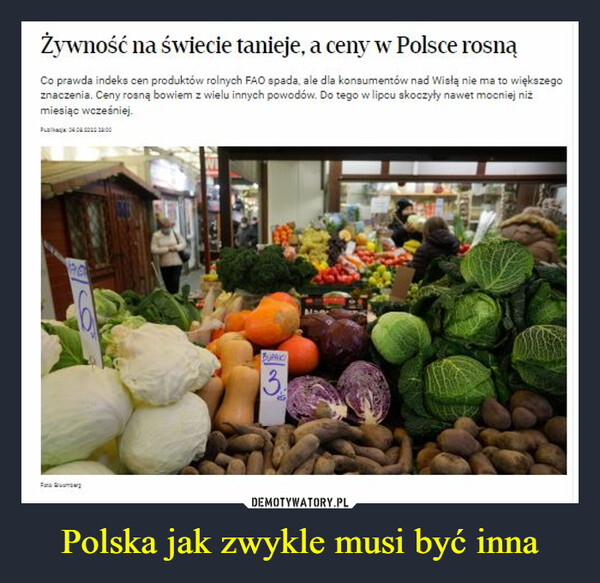 Polska jak zwykle musi być inna –  Żywność na świecie tanieje, a ceny w Polsce rosnąCo prawda indeks cen produktów rolnych FAO spada, ale dla konsumentów nad Wisłą nie ma to większegoznaczenia. Ceny rosną bowiem z wielu innych powodów. Do tego w lipcu skoczyły nawet mocniej niżmiesiąc wcześniej.Pub: 09:00:20000:00FTEAMBURAKCI3.FGEJANEZ