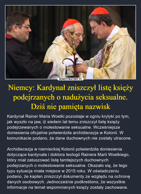 Niemcy: Kardynał zniszczył listę księży podejrzanych o nadużycia seksualne. Dziś nie pamięta nazwisk – Kardynał Rainer Maria Woelki pozostaje w ogniu krytyki po tym, jak wyszło na jaw, iż siedem lat temu zniszczył listę księży podejrzewanych o molestowanie seksualne. Wcześniejsze doniesienia oficjalnie potwierdziła archidiecezja w Kolonii. W komunikacie podano, że dane duchownych nie zostały utracone.Archidiecezja w niemieckiej Kolonii potwierdziła doniesienia dotyczące kardynała i doktora teologii Rainera Marii Woelkiego, który miał zatuszować listę tamtejszych duchownych podejrzanych o molestowanie seksualne. Okazało się, że tego typu sytuacja miała miejsce w 2015 roku. W oświadczeniu podano, że kapłan zniszczył dokumenty ze względu na ochronę danych osobowych. Jednocześnie podkreślono, że wszystkie informacje na temat wspomnianych księży zostały zachowane. 