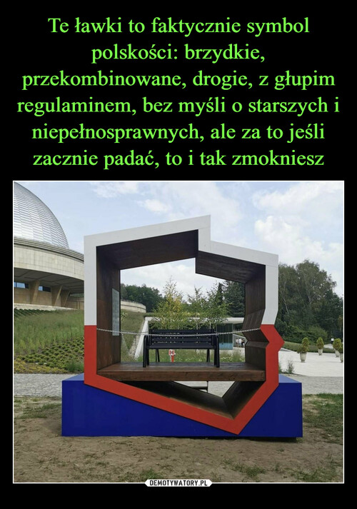 Te ławki to faktycznie symbol polskości: brzydkie, przekombinowane, drogie, z głupim regulaminem, bez myśli o starszych i niepełnosprawnych, ale za to jeśli zacznie padać, to i tak zmokniesz