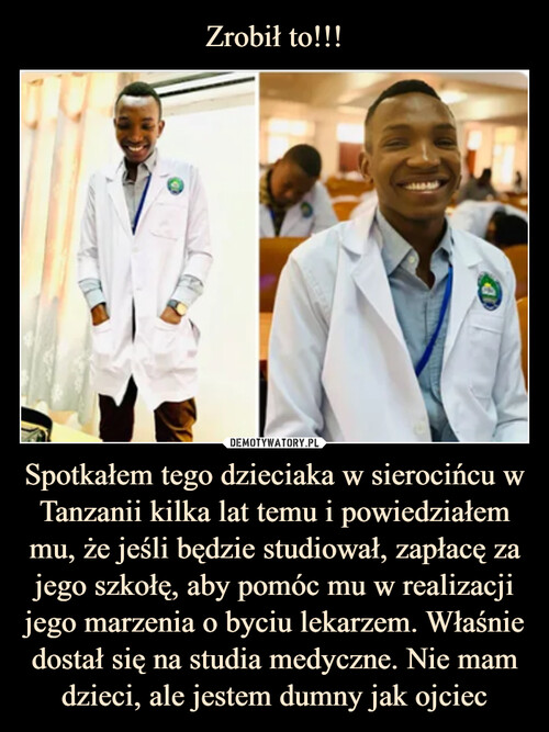 Zrobił to!!! Spotkałem tego dzieciaka w sierocińcu w Tanzanii kilka lat temu i powiedziałem mu, że jeśli będzie studiował, zapłacę za jego szkołę, aby pomóc mu w realizacji jego marzenia o byciu lekarzem. Właśnie dostał się na studia medyczne. Nie mam dzieci, ale jestem dumny jak ojciec