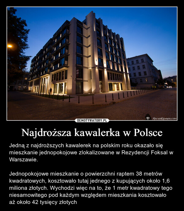 Najdroższa kawalerka w Polsce – Jedną z najdroższych kawalerek na polskim roku okazało się mieszkanie jednopokojowe zlokalizowane w Rezydencji Foksal w Warszawie.Jednopokojowe mieszkanie o powierzchni raptem 38 metrów kwadratowych, kosztowało tutaj jednego z kupujących około 1,6 miliona złotych. Wychodzi więc na to, że 1 metr kwadratowy tego niesamowitego pod każdym względem mieszkania kosztowało aż około 42 tysięcy złotych 