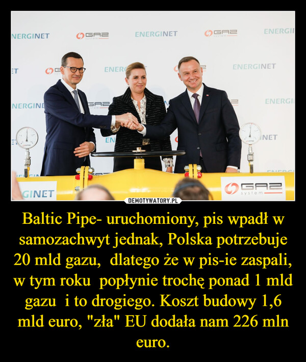 Baltic Pipe- uruchomiony, pis wpadł w samozachwyt jednak, Polska potrzebuje 20 mld gazu,  dlatego że w pis-ie zaspali, w tym roku  popłynie trochę ponad 1 mld gazu  i to drogiego. Koszt budowy 1,6 mld euro, "zła" EU dodała nam 226 mln euro. –  