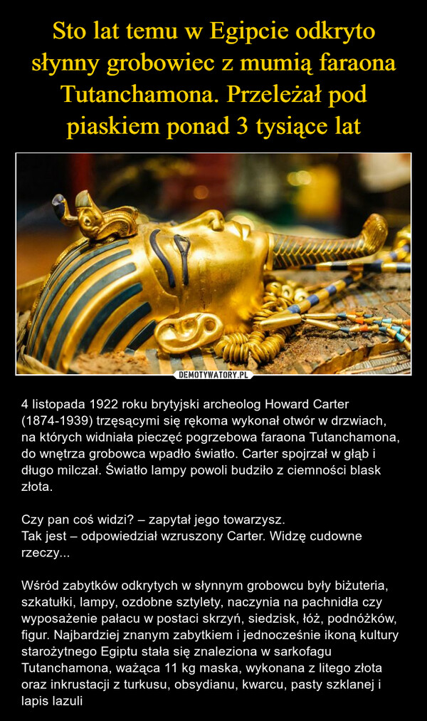  – 4 listopada 1922 roku brytyjski archeolog Howard Carter (1874-1939) trzęsącymi się rękoma wykonał otwór w drzwiach, na których widniała pieczęć pogrzebowa faraona Tutanchamona, do wnętrza grobowca wpadło światło. Carter spojrzał w głąb i długo milczał. Światło lampy powoli budziło z ciemności blask złota. Czy pan coś widzi? – zapytał jego towarzysz. Tak jest – odpowiedział wzruszony Carter. Widzę cudowne rzeczy...Wśród zabytków odkrytych w słynnym grobowcu były biżuteria, szkatułki, lampy, ozdobne sztylety, naczynia na pachnidła czy wyposażenie pałacu w postaci skrzyń, siedzisk, łóż, podnóżków, figur. Najbardziej znanym zabytkiem i jednocześnie ikoną kultury starożytnego Egiptu stała się znaleziona w sarkofagu Tutanchamona, ważąca 11 kg maska, wykonana z litego złota oraz inkrustacji z turkusu, obsydianu, kwarcu, pasty szklanej i lapis lazuli 