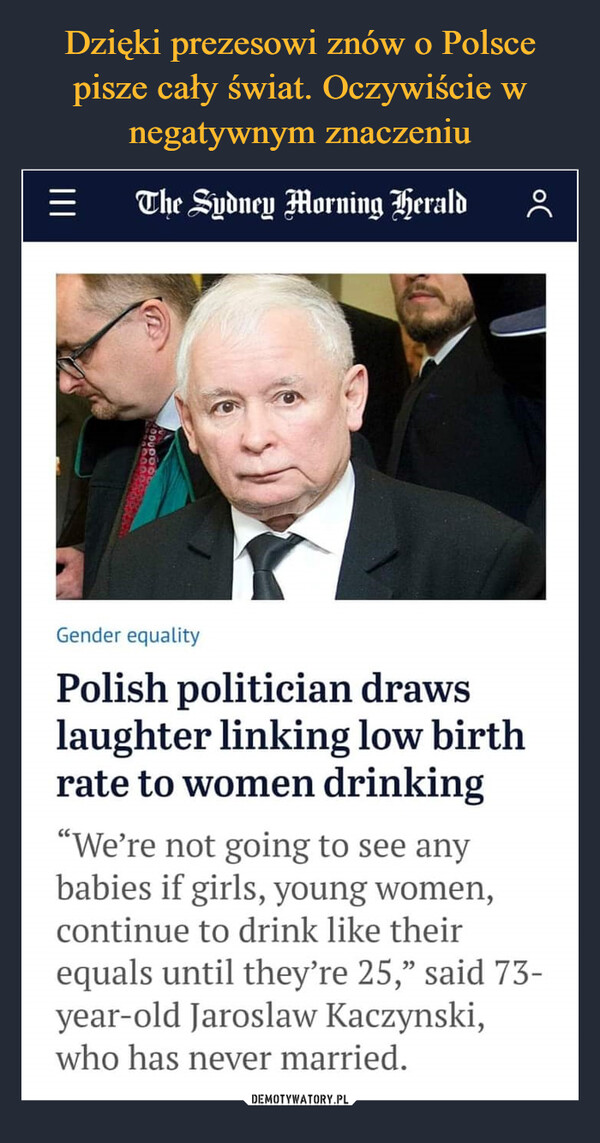  –  Gender equality Polish politician draws laughter linking low birth rate to women drinking "We're not going to see any babies if girls, young women, continue to drink like their equals until they're 25," said 73-year-old jaroslaw Kaczynski, who has never married.
