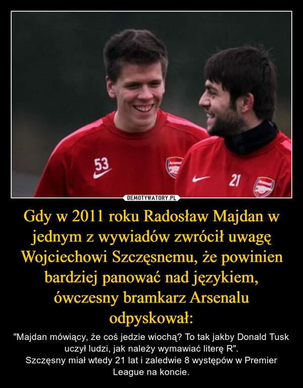 Gdy w 2011 roku Radosław Majdan w jednym z wywiadów zwrócił uwagę Wojciechowi Szczęsnemu, że powinien bardziej panować nad językiem, ówczesny bramkarz Arsenalu odpyskował: – "Majdan mówiący, że coś jedzie wiochą? To tak jakby Donald Tusk uczył ludzi, jak należy wymawiać literę R".Szczęsny miał wtedy 21 lat i zaledwie 8 występów w Premier League na koncie. 