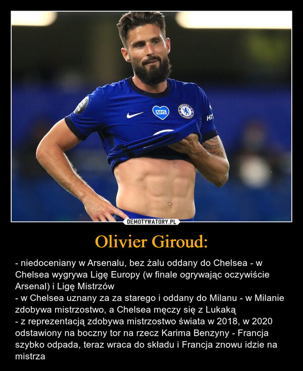 Olivier Giroud: – - niedoceniany w Arsenalu, bez żalu oddany do Chelsea - w Chelsea wygrywa Ligę Europy (w finale ogrywając oczywiście Arsenal) i Ligę Mistrzów- w Chelsea uznany za za starego i oddany do Milanu - w Milanie zdobywa mistrzostwo, a Chelsea męczy się z Lukaką- z reprezentacją zdobywa mistrzostwo świata w 2018, w 2020 odstawiony na boczny tor na rzecz Karima Benzyny - Francja szybko odpada, teraz wraca do składu i Francja znowu idzie na mistrza 
