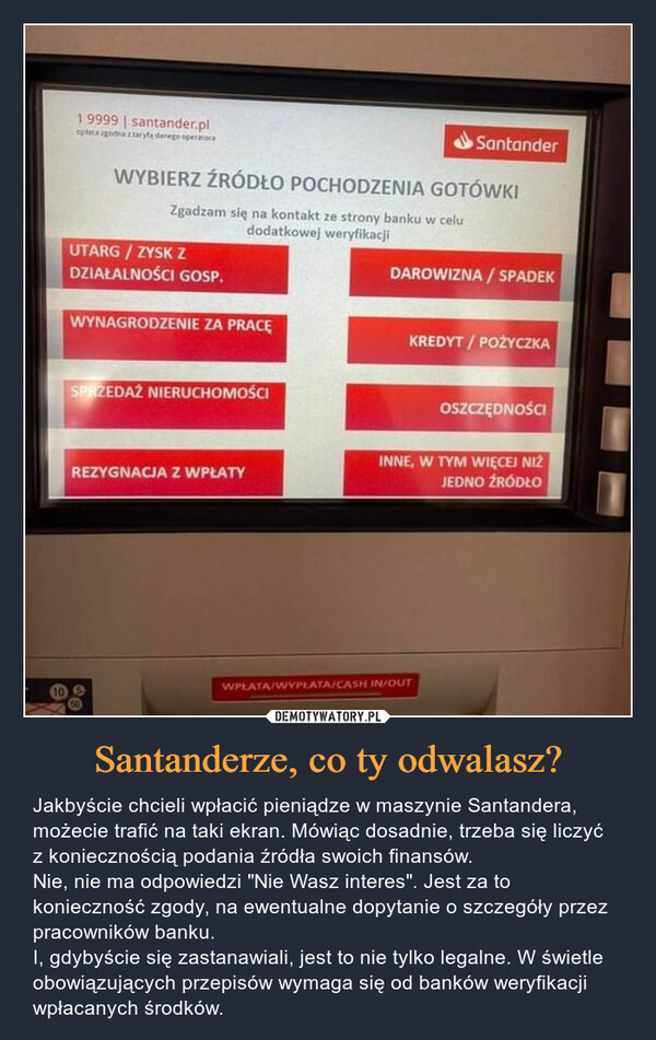 Santanderze, co ty odwalasz? – Jakbyście chcieli wpłacić pieniądze w maszynie Santandera, możecie trafić na taki ekran. Mówiąc dosadnie, trzeba się liczyć z koniecznością podania źródła swoich finansów. Nie, nie ma odpowiedzi "Nie Wasz interes". Jest za to konieczność zgody, na ewentualne dopytanie o szczegóły przez pracowników banku.I, gdybyście się zastanawiali, jest to nie tylko legalne. W świetle obowiązujących przepisów wymaga się od banków weryfikacji wpłacanych środków. 