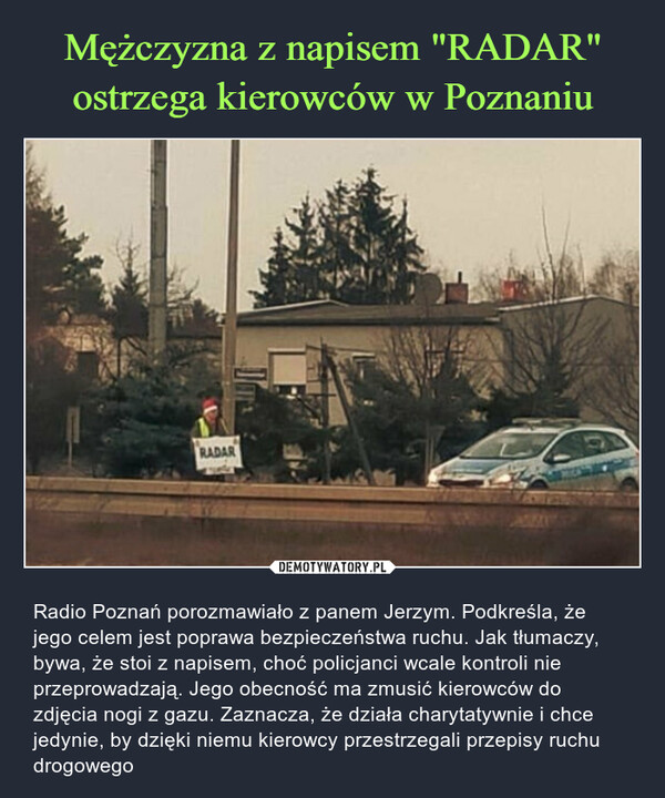  – Radio Poznań porozmawiało z panem Jerzym. Podkreśla, że jego celem jest poprawa bezpieczeństwa ruchu. Jak tłumaczy, bywa, że stoi z napisem, choć policjanci wcale kontroli nie przeprowadzają. Jego obecność ma zmusić kierowców do zdjęcia nogi z gazu. Zaznacza, że działa charytatywnie i chce jedynie, by dzięki niemu kierowcy przestrzegali przepisy ruchu drogowego 