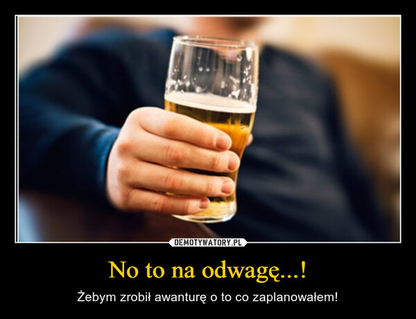 No to na odwagę...! – Żebym zrobił awanturę o to co zaplanowałem! 