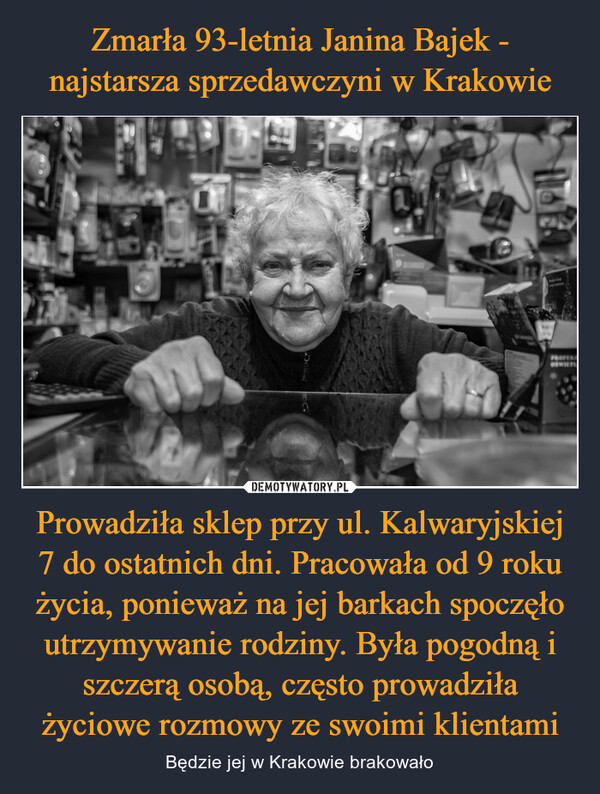 Zmarła 93-letnia Janina Bajek - najstarsza sprzedawczyni w Krakowie Prowadziła sklep przy ul. Kalwaryjskiej 7 do ostatnich dni. Pracowała od 9 roku życia, ponieważ na jej barkach spoczęło utrzymywanie rodziny. Była pogodną i szczerą osobą, często prowadziła życiowe rozmowy ze swoimi klientami