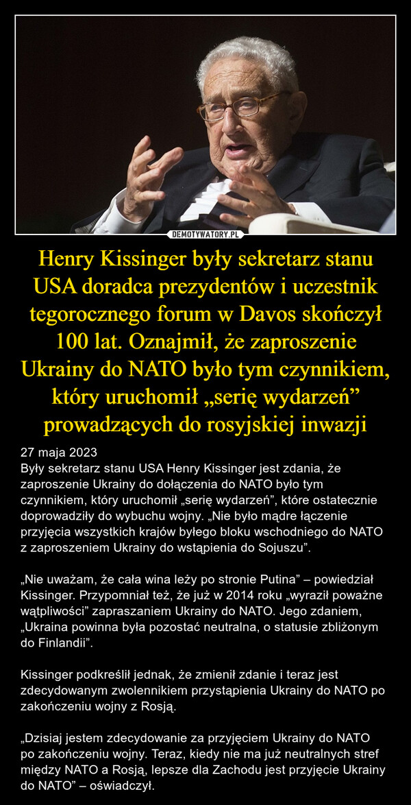 Henry Kissinger były sekretarz stanu USA doradca prezydentów i uczestnik tegorocznego forum w Davos skończył 100 lat. Oznajmił, że zaproszenie Ukrainy do NATO było tym czynnikiem, który uruchomił „serię wydarzeń” prowadzących do rosyjskiej inwazji – 27 maja 2023Były sekretarz stanu USA Henry Kissinger jest zdania, że zaproszenie Ukrainy do dołączenia do NATO było tym czynnikiem, który uruchomił „serię wydarzeń”, które ostatecznie doprowadziły do wybuchu wojny. „Nie było mądre łączenie przyjęcia wszystkich krajów byłego bloku wschodniego do NATO z zaproszeniem Ukrainy do wstąpienia do Sojuszu”.„Nie uważam, że cała wina leży po stronie Putina” – powiedział Kissinger. Przypomniał też, że już w 2014 roku „wyraził poważne wątpliwości” zapraszaniem Ukrainy do NATO. Jego zdaniem, „Ukraina powinna była pozostać neutralna, o statusie zbliżonym do Finlandii”.Kissinger podkreślił jednak, że zmienił zdanie i teraz jest zdecydowanym zwolennikiem przystąpienia Ukrainy do NATO po zakończeniu wojny z Rosją.„Dzisiaj jestem zdecydowanie za przyjęciem Ukrainy do NATO po zakończeniu wojny. Teraz, kiedy nie ma już neutralnych stref między NATO a Rosją, lepsze dla Zachodu jest przyjęcie Ukrainy do NATO” – oświadczył. 