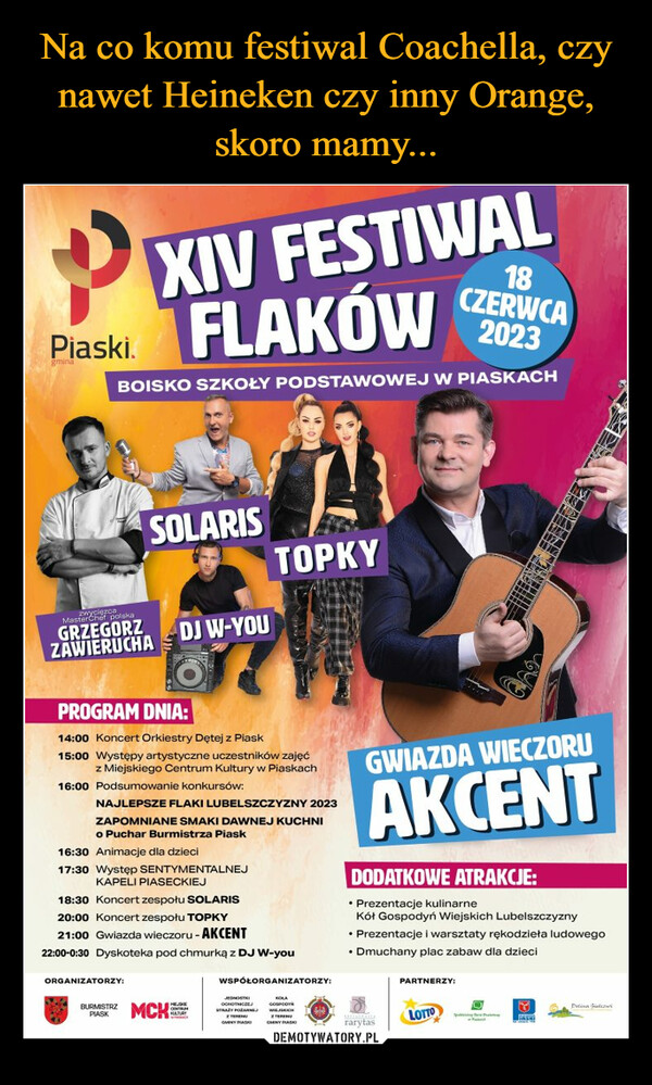  –  PPiaski.18CZERWCA2023BOISKO SZKOŁY PODSTAWOWEJ W PIASKACHMasterChef polskaGRZEGORZZAWIERUCHAXIV FESTIWALFLAKÓWSOLARISPROGRAM DNIA:14:00 Koncert Orkiestry Dętej z Piask15:00 Występy artystyczne uczestników zajęćz Miejskiego Centrum Kultury w Piaskach16:00 Podsumowanie konkursów:ORGANIZATORZY:BURMISTRZPIASKDJ W-YOUNAJLEPSZE FLAKI LUBELSZCZYZNY 2023ZAPOMNIANE SMAKI DAWNEJ KUCHNIo Puchar Burmistrza Piask16:30 Animacje dla dzieci17:30 Występ SENTYMENTALNEJKAPELI PIASECKIEJ18:30 Koncert zespołu SOLARIS20:00 Koncert zespołu TOPKY21:00 Gwiazda wieczoru - AKCENT22:00-0:30 Dyskoteka pod chmurką z DJ W-youMCKTOPKYGENTIZMKULTURYWSPÓŁORGANIZATORZY:EurosSTRATY DOPARMEZ TERENUGMINY PIASKIcomWIEJSKICHZ TERENUCENY PLASKGWIAZDA WIECZORUAKCENTDODATKOWE ATRAKCJE:• Prezentacje kulinarneKół Gospodyń Wiejskich Lubelszczyzny• Prezentacje i warsztaty rękodzieła ludowego• Dmuchany plac zabaw dla dzieciDrarytasPARTNERZY:LOTTOOSouth BalRAFFASKIDelina Flow