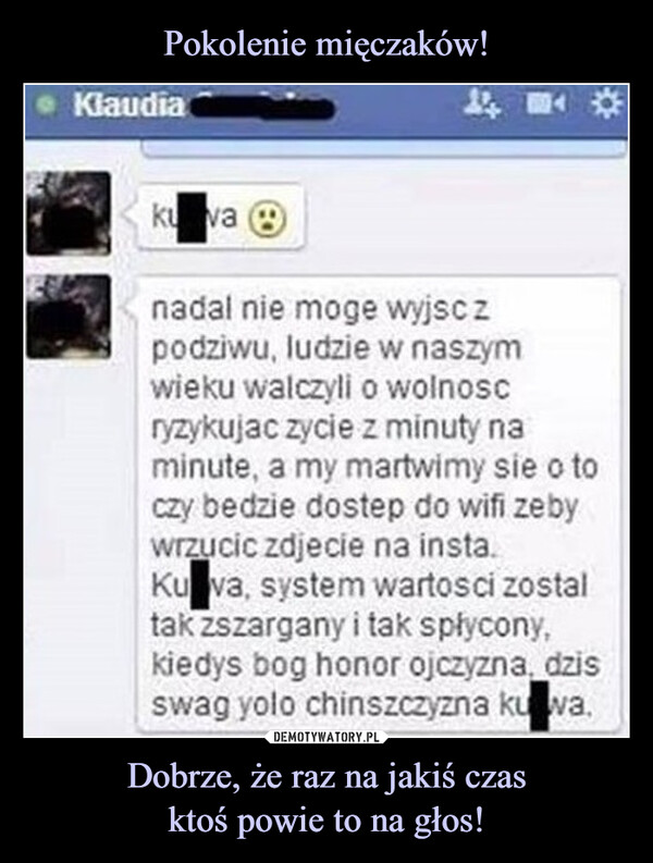 Dobrze, że raz na jakiś czasktoś powie to na głos! –  Klaudiakuva04nadal nie moge wyjsc zpodziwu, ludzie w naszymwieku walczyli o wolnoscryzykujac zycie z minuty naminute, a my martwimy sie o toczy bedzie dostep do wifi zebywrzucic zdjecie na insta.Ku va, system wartosci zostaltak zszargany i tak spłycony,kiedys bog honor ojczyzna, dzisswag yolo chinszczyzna kuwa.