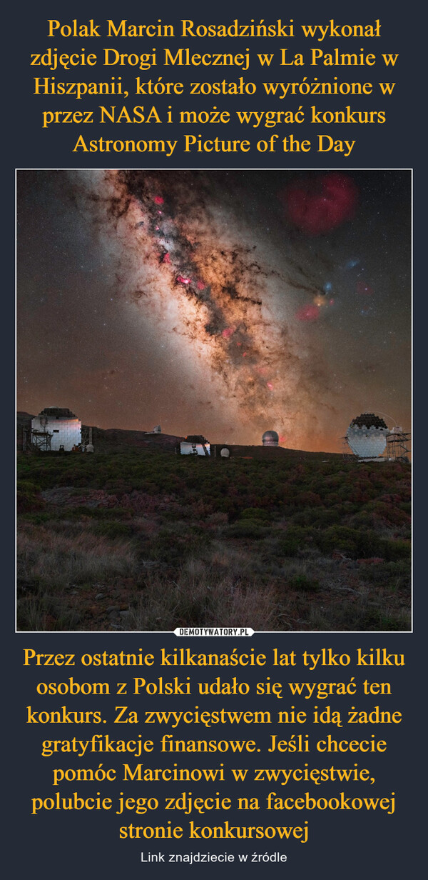 Polak Marcin Rosadziński wykonał zdjęcie Drogi Mlecznej w La Palmie w Hiszpanii, które zostało wyróżnione w przez NASA i może wygrać konkurs Astronomy Picture of the Day Przez ostatnie kilkanaście lat tylko kilku osobom z Polski udało się wygrać ten konkurs. Za zwycięstwem nie idą żadne gratyfikacje finansowe. Jeśli chcecie pomóc Marcinowi w zwycięstwie, polubcie jego zdjęcie na facebookowej stronie konkursowej